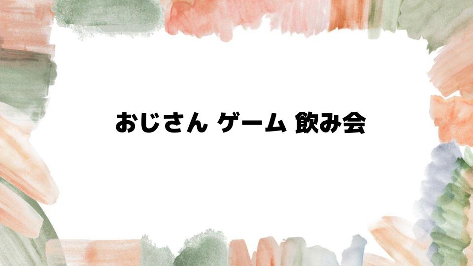 おじさんゲーム飲み会で盛り上がる方法